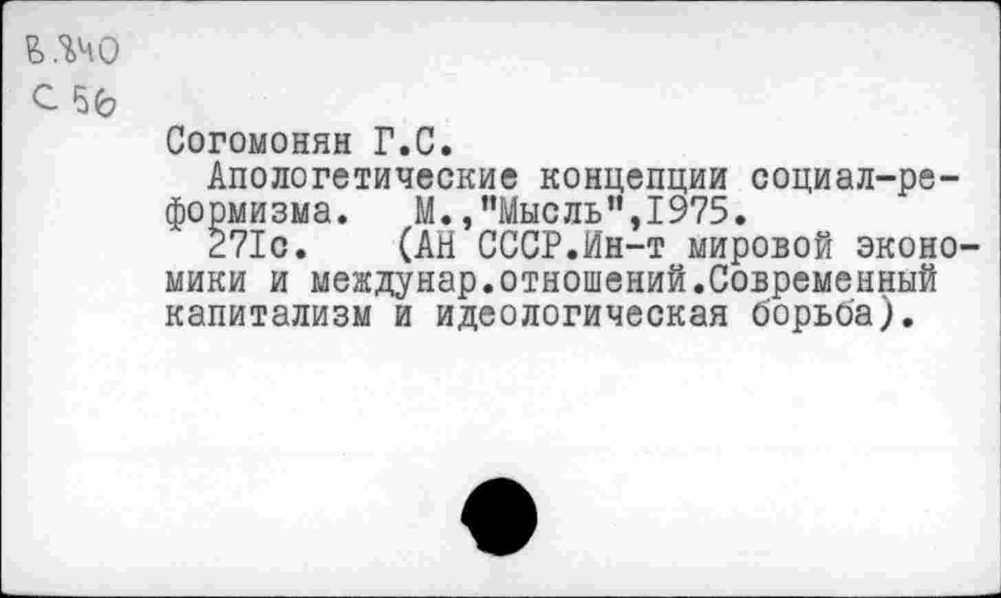 ﻿Б.%40 с 50
Согомонян Г.С.
Апологетические концепции социал-реформизма. М.,"Мысль",1975.
271с. (АН СССР.Ин-т мировой экономики и междунар.отношений.Современный капитализм и идеологическая борьба).